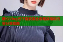 糖心Vlog污下载安装全攻略及精彩内容分享指南