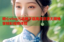 糖心vlog污官网下载高清资源无限畅享精彩视频体验