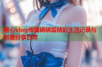 糖心vlog传媒锅锅酱精彩生活记录与创意分享日常