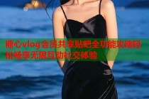 糖心vlog会员共享贴吧全功能攻略轻松畅享无限互动社交体验
