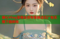 糖心Vlog至尊会员专享高清无广告无限下载体验