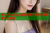糖心vlog汅api视频资源下载与无限观看平台推荐