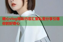 糖心vlog精彩内容汇聚私密分享引爆你的好奇心