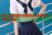 糖心vlog汉服小粉粉的古风日常与文化传承之美