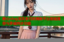糖心vlog演员李可欣揭秘平台智能推荐与多端同步功能