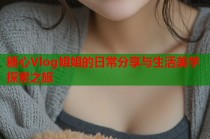 糖心Vlog姐姐的日常分享与生活美学探索之旅