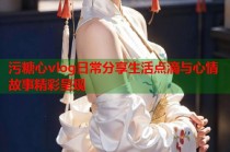 污糖心vlog日常分享生活点滴与心情故事精彩呈现