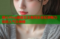 糖心Vlog最美女主角风采全纪录魅力绽放人气女神榜