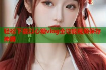 轻松下载以心糖vlog全功能视频保存神器