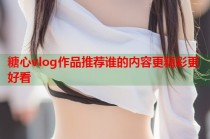 糖心vlog作品推荐谁的内容更精彩更好看