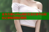 金先生糖心vlog精彩生活分享平台轻松记录每刻精彩瞬间