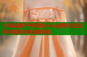 91精品国产专区糖心vlog精彩生活记录与独家分享全新体验