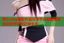 糖心vlog精彩作品分享平台智能推荐互动创作轻松记录生活