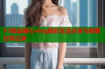 91精品糖心vlog精彩生活分享与甜蜜日常记录