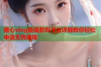 糖心vlog能退款吗平台详解教你轻松申请无忧保障