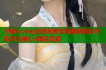 污糖心vlog在线观看全网最新精彩内容尽在糖心v精彩呈现