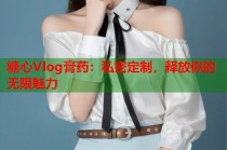 糖心Vlog膏药：私密定制，释放你的无限魅力
