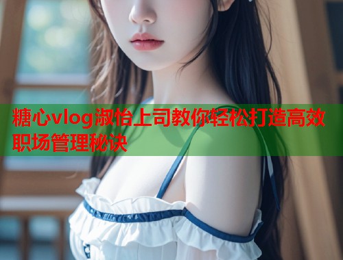 糖心vlog淑怡上司教你轻松打造高效职场管理秘诀  第1张