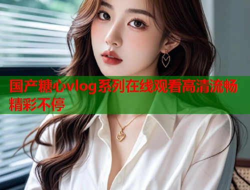 国产糖心vlog系列在线观看高清流畅精彩不停  第1张