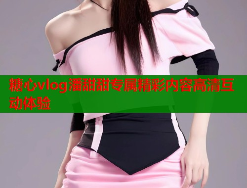 糖心vlog潘甜甜专属精彩内容高清互动体验  第1张