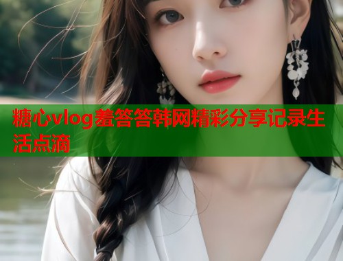 糖心vlog羞答答韩网精彩分享记录生活点滴  第1张