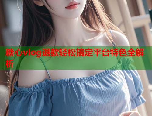 糖心vlog退款轻松搞定平台特色全解析  第1张
