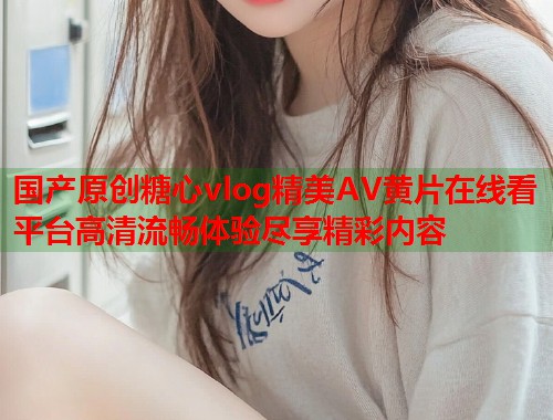 国产原创糖心vlog精美AV黄片在线看平台高清流畅体验尽享精彩内容  第1张