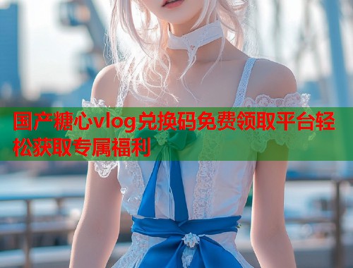国产糖心vlog兑换码免费领取平台轻松获取专属福利  第2张