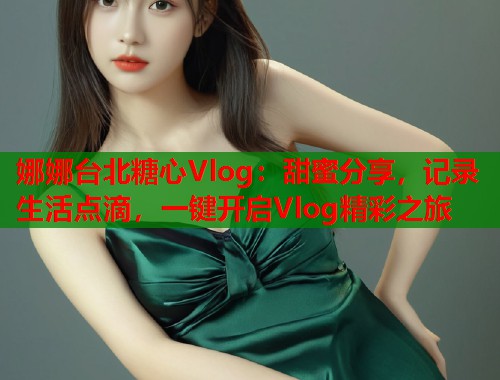 娜娜台北糖心Vlog：甜蜜分享，记录生活点滴，一键开启Vlog精彩之旅  第1张
