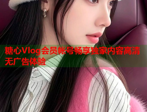 糖心Vlog会员帐号畅享独家内容高清无广告体验  第1张