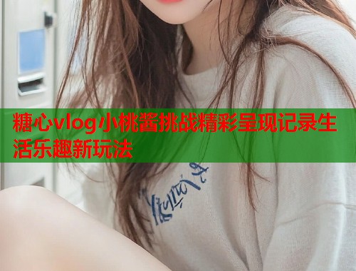 糖心vlog小桃酱挑战精彩呈现记录生活乐趣新玩法  第1张