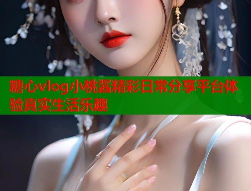 糖心vlog小桃酱精彩日常分享平台体验真实生活乐趣  第1张