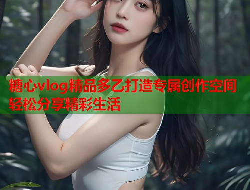 糖心vlog精品多乙打造专属创作空间轻松分享精彩生活  第2张