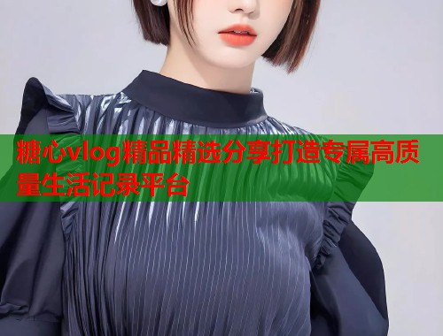 糖心vlog精品精选分享打造专属高质量生活记录平台  第1张