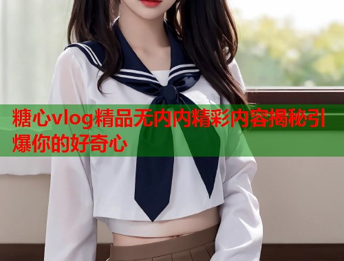 糖心vlog精品无内内精彩内容揭秘引爆你的好奇心  第1张