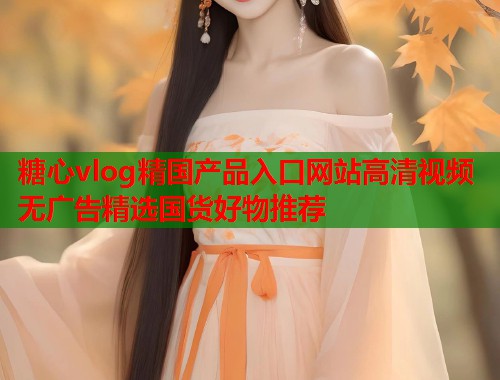 糖心vlog精国产品入口网站高清视频无广告精选国货好物推荐  第2张
