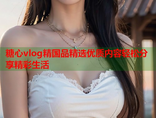 糖心vlog精国品精选优质内容轻松分享精彩生活  第1张