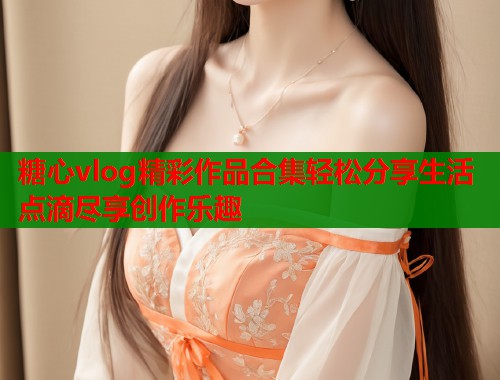 糖心vlog精彩作品合集轻松分享生活点滴尽享创作乐趣  第1张