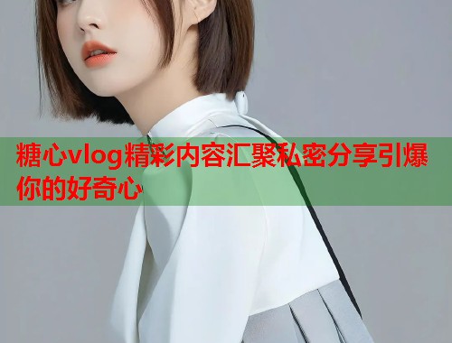 糖心vlog精彩内容汇聚私密分享引爆你的好奇心  第1张