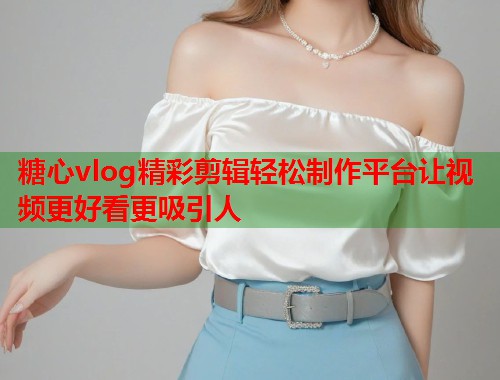 糖心vlog精彩剪辑轻松制作平台让视频更好看更吸引人  第1张