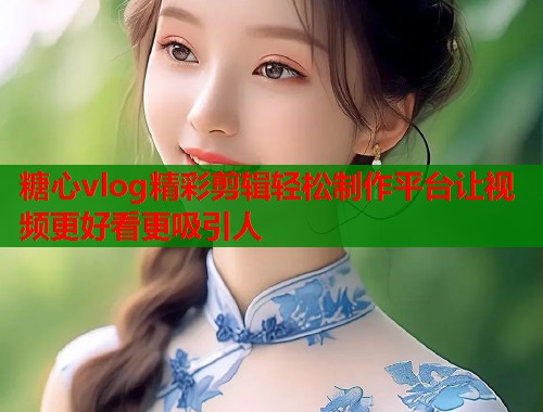 糖心vlog精彩剪辑轻松制作平台让视频更好看更吸引人  第2张