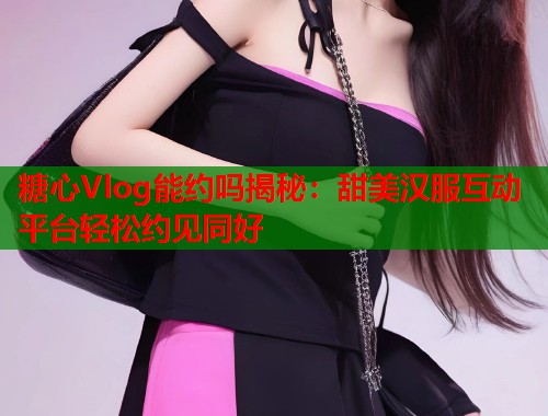 糖心Vlog能约吗揭秘：甜美汉服互动平台轻松约见同好  第2张