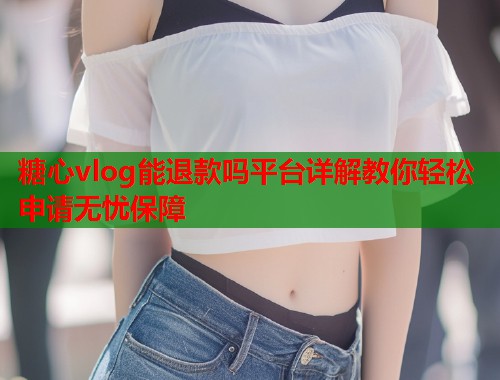 糖心vlog能退款吗平台详解教你轻松申请无忧保障  第2张