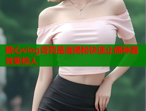糖心vlog膏药是谁揭秘快速止痛神器效果惊人  第1张