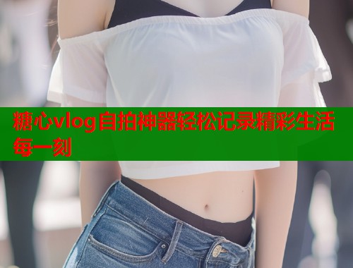 糖心vlog自拍神器轻松记录精彩生活每一刻  第1张