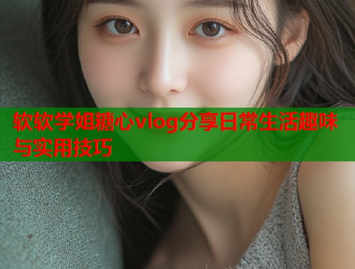软软学姐糖心vlog分享日常生活趣味与实用技巧  第1张