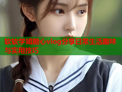 软软学姐糖心vlog分享日常生活趣味与实用技巧  第2张