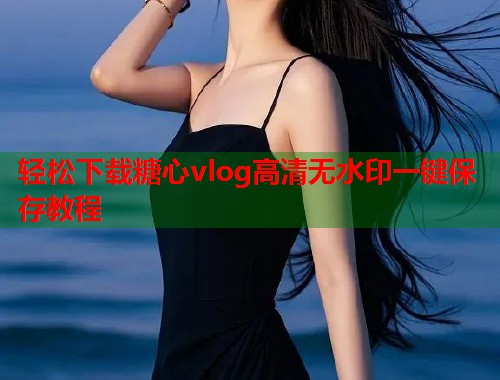 轻松下载糖心vlog高清无水印一键保存教程  第1张