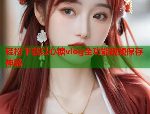 轻松下载以心糖vlog全功能视频保存神器  第1张