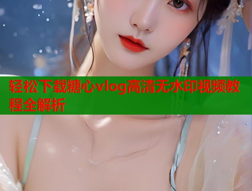 轻松下载糖心vlog高清无水印视频教程全解析  第2张